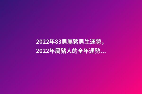 2022年83男屬豬男生運勢，2022年屬豬人的全年運勢 83屬豬的男人2022運勢怎樣 83屬豬的男人22年運勢走向-第1張-觀點-玄機派